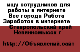 ищу сотрудников для работы в интернете - Все города Работа » Заработок в интернете   . Ставропольский край,Невинномысск г.